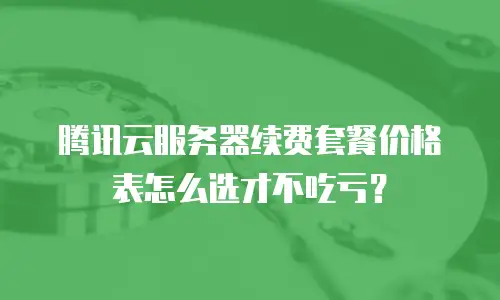 腾讯云服务器续费套餐价格表怎么选才不吃亏？