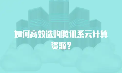 如何高效选购腾讯系云计算资源？