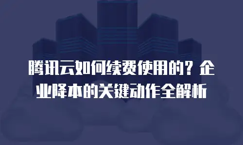 腾讯云如何续费使用的？企业降本的关键动作全解析