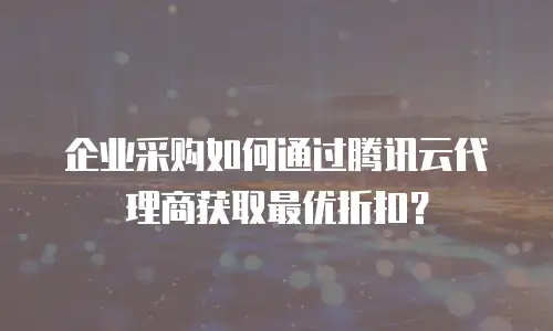 企业采购如何通过腾讯云代理商获取最优折扣？