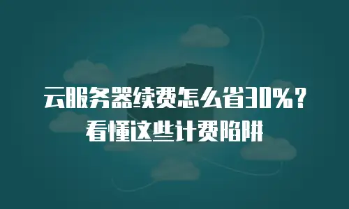 云服务器续费怎么省30%？看懂这些计费陷阱