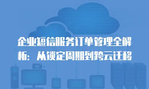 企业短信服务订单管理全解析：从锁定周期到跨云迁移