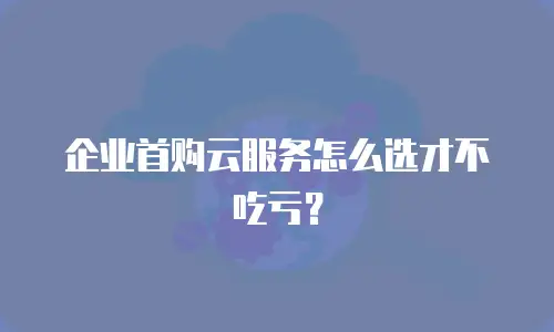 企业首购云服务怎么选才不吃亏？