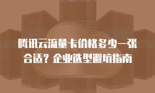 腾讯云流量卡价格多少一张合适？企业选型避坑指南