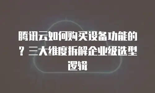 腾讯云如何购买设备功能的？三大维度拆解企业级选型逻辑