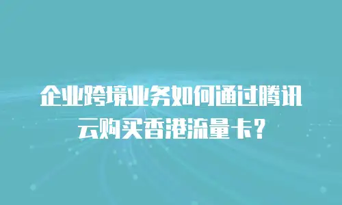 企业跨境业务如何通过腾讯云购买香港流量卡？