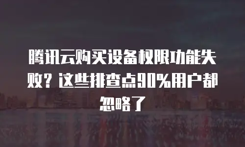 腾讯云购买设备权限功能失败？这些排查点90%用户都忽略了