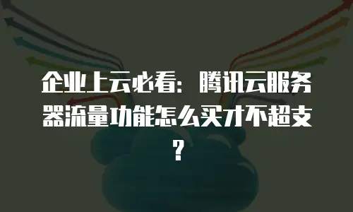 企业上云必看：腾讯云服务器流量功能怎么买才不超支？