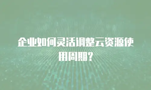 企业如何灵活调整云资源使用周期？