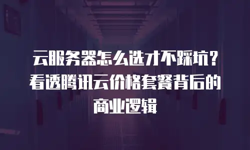云服务器怎么选才不踩坑？看透腾讯云价格套餐背后的商业逻辑
