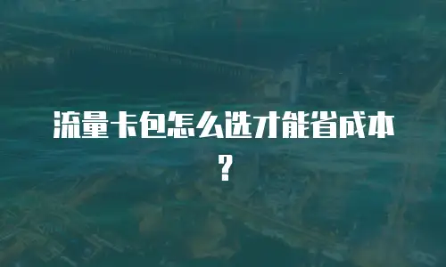 流量卡包怎么选才能省成本？