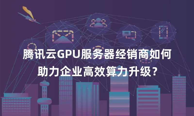 腾讯云GPU服务器经销商如何助力企业高效算力升级？