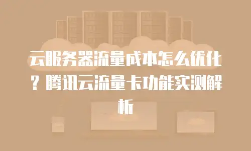 云服务器流量成本怎么优化？腾讯云流量卡功能实测解析