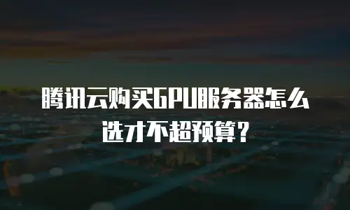 腾讯云购买GPU服务器怎么选才不超预算？