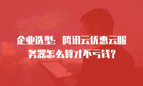 企业选型：腾讯云优惠云服务器怎么算才不亏钱？