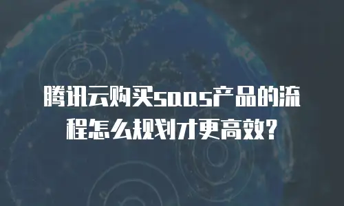 腾讯云购买saas产品的流程怎么规划才更高效？