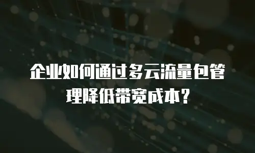 企业如何通过多云流量包管理降低带宽成本？