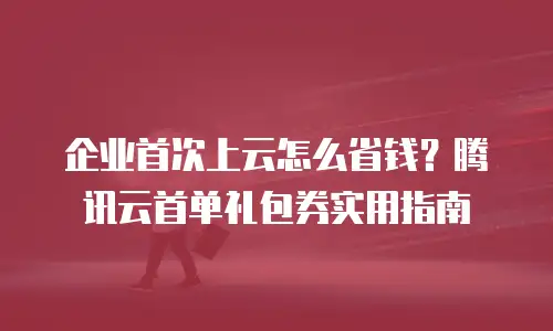 企业首次上云怎么省钱？腾讯云首单礼包券实用指南