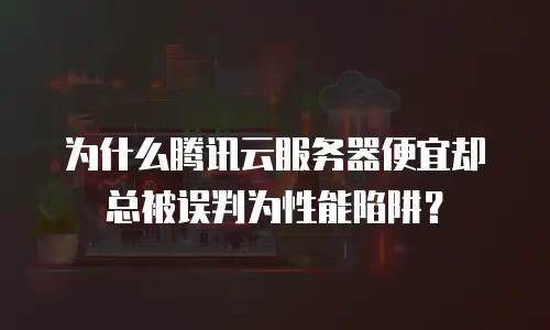 为什么腾讯云服务器便宜却总被误判为性能陷阱？
