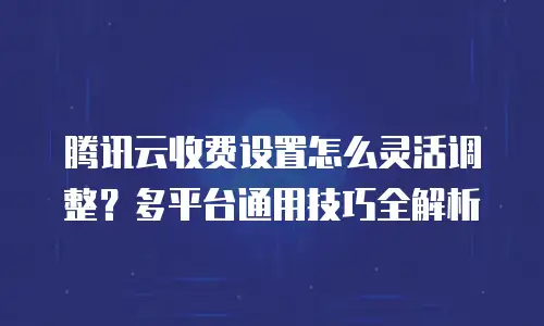 腾讯云收费设置怎么灵活调整？多平台通用技巧全解析