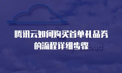 腾讯云如何购买首单礼品券的流程详细步骤