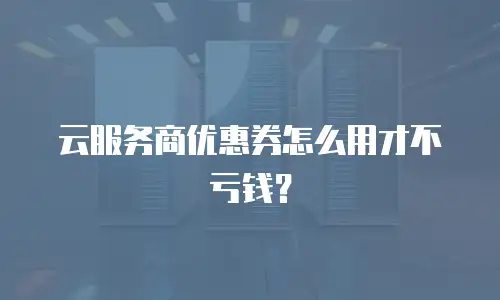 云服务商优惠券怎么用才不亏钱？