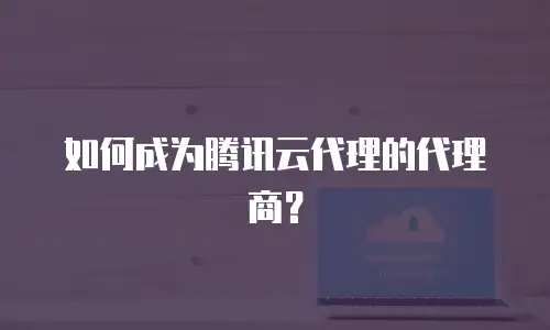 如何成为腾讯云代理的代理商？