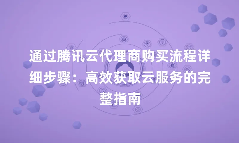 通过腾讯云代理商购买流程详细步骤：高效获取云服务的完整指南