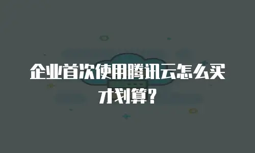 企业首次使用腾讯云怎么买才划算？