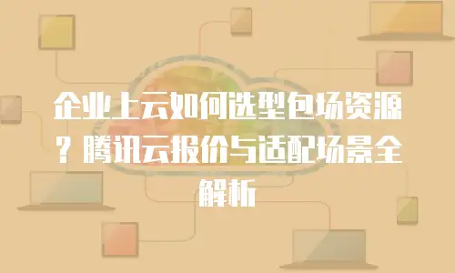 企业上云如何选型包场资源？腾讯云报价与适配场景全解析