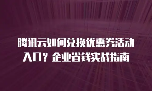 腾讯云如何兑换优惠券活动入口？企业省钱实战指南
