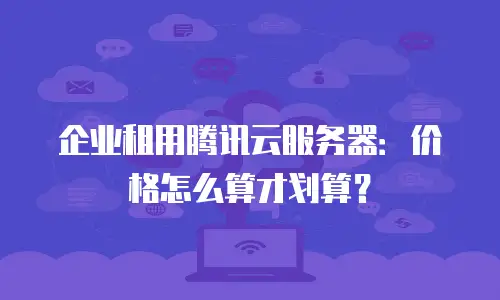 企业租用腾讯云服务器：价格怎么算才划算？