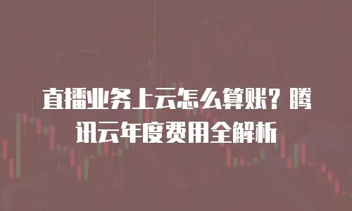 直播业务上云怎么算账？腾讯云年度费用全解析