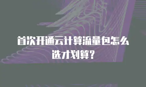 首次开通云计算流量包怎么选才划算？