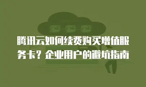 腾讯云如何续费购买增值服务卡？企业用户的避坑指南