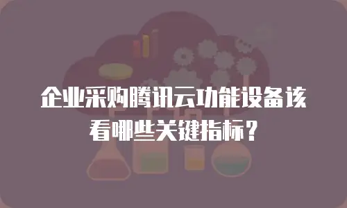 企业采购腾讯云功能设备该看哪些关键指标？
