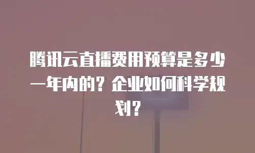 腾讯云直播费用预算是多少一年内的？企业如何科学规划？