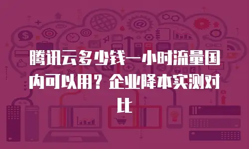 腾讯云多少钱一小时流量国内可以用？企业降本实测对比