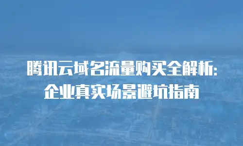 腾讯云域名流量购买全解析：企业真实场景避坑指南