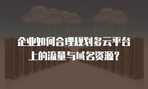 企业如何合理规划多云平台上的流量与域名资源？