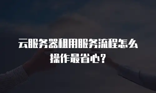 云服务器租用服务流程怎么操作最省心？