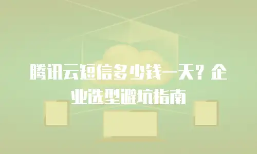 腾讯云短信多少钱一天？企业选型避坑指南