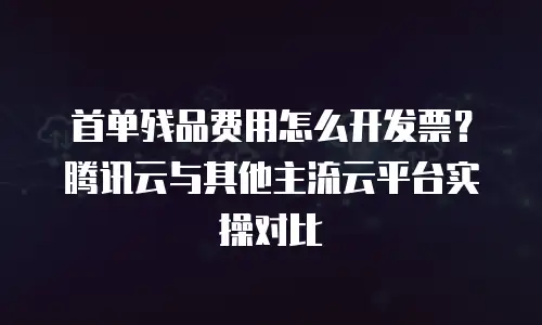 首单残品费用怎么开发票？腾讯云与其他主流云平台实操对比