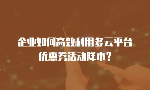企业如何高效利用多云平台优惠券活动降本？