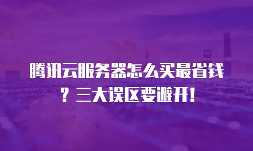 腾讯云服务器怎么买最省钱？三大误区要避开！