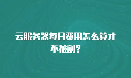 云服务器每日费用怎么算才不被割？