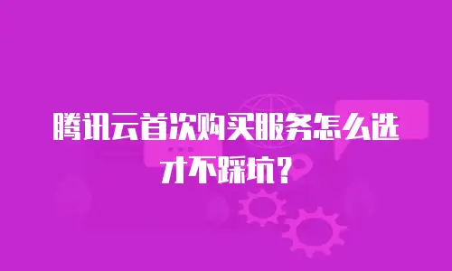 腾讯云首次购买服务怎么选才不踩坑？