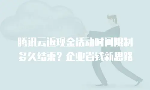 腾讯云返现金活动时间限制多久结束？企业省钱新思路