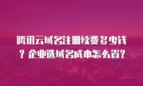 腾讯云域名注册续费多少钱？企业选域名成本怎么省？
