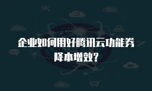 企业如何用好腾讯云功能券降本增效？